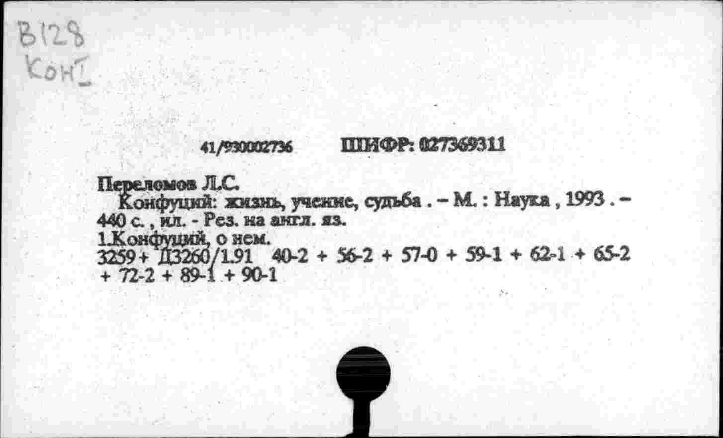 ﻿ВИЛ
41/939002736 ШИФР: 027369311
Конфуций: жизнь, учение, судьба . - М.: Наука, 1993. -440 с., ил. - Рез. на англ. яз.
3^9+'^^/1.91М'40-2 + 56-2 + 57-0 + 59-1 + 62-1 + 65-2 + 72-2 + 89-1 + 90-1